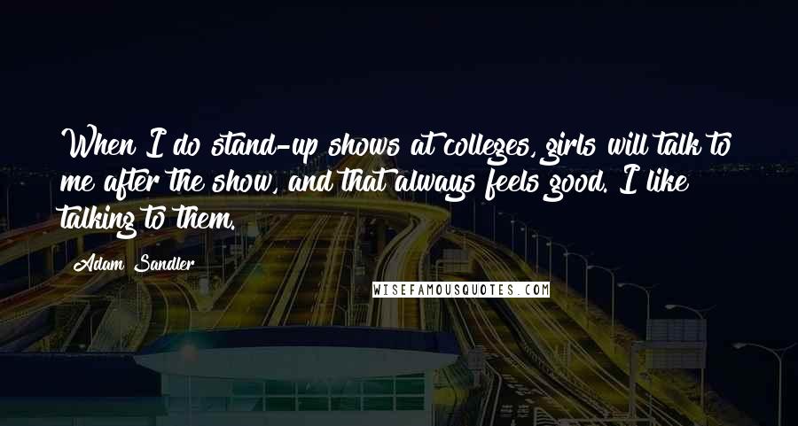 Adam Sandler Quotes: When I do stand-up shows at colleges, girls will talk to me after the show, and that always feels good. I like talking to them.