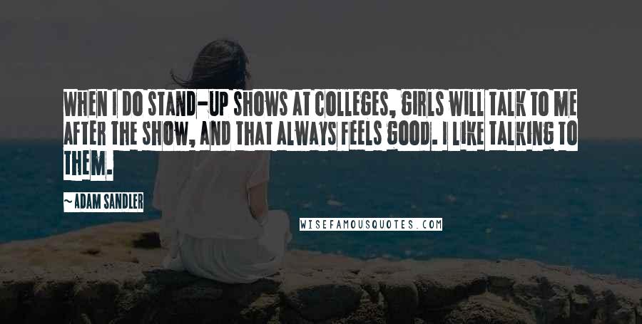 Adam Sandler Quotes: When I do stand-up shows at colleges, girls will talk to me after the show, and that always feels good. I like talking to them.