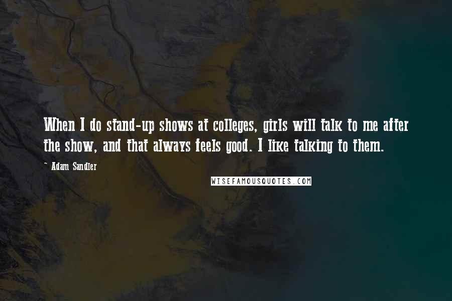 Adam Sandler Quotes: When I do stand-up shows at colleges, girls will talk to me after the show, and that always feels good. I like talking to them.