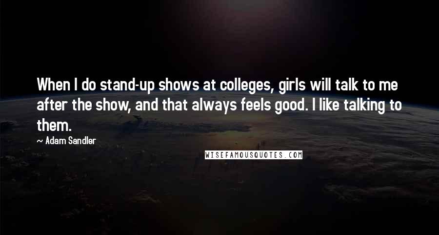 Adam Sandler Quotes: When I do stand-up shows at colleges, girls will talk to me after the show, and that always feels good. I like talking to them.