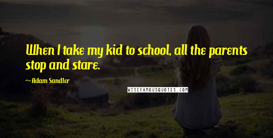 Adam Sandler Quotes: When I take my kid to school, all the parents stop and stare.