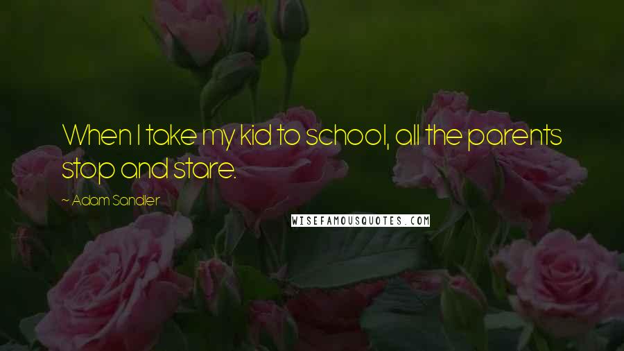 Adam Sandler Quotes: When I take my kid to school, all the parents stop and stare.