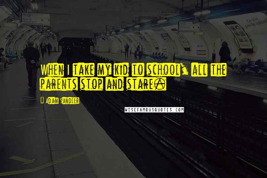 Adam Sandler Quotes: When I take my kid to school, all the parents stop and stare.