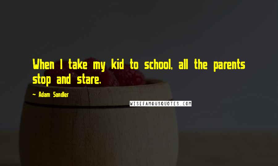 Adam Sandler Quotes: When I take my kid to school, all the parents stop and stare.