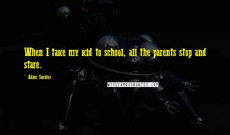 Adam Sandler Quotes: When I take my kid to school, all the parents stop and stare.