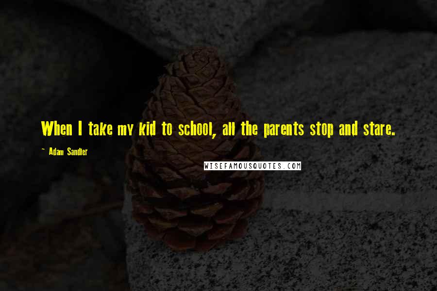 Adam Sandler Quotes: When I take my kid to school, all the parents stop and stare.