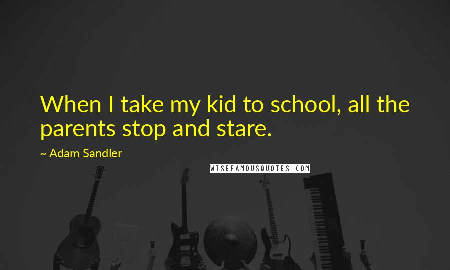 Adam Sandler Quotes: When I take my kid to school, all the parents stop and stare.