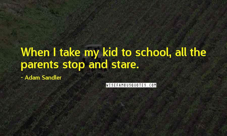 Adam Sandler Quotes: When I take my kid to school, all the parents stop and stare.