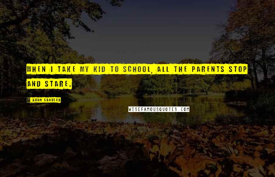 Adam Sandler Quotes: When I take my kid to school, all the parents stop and stare.