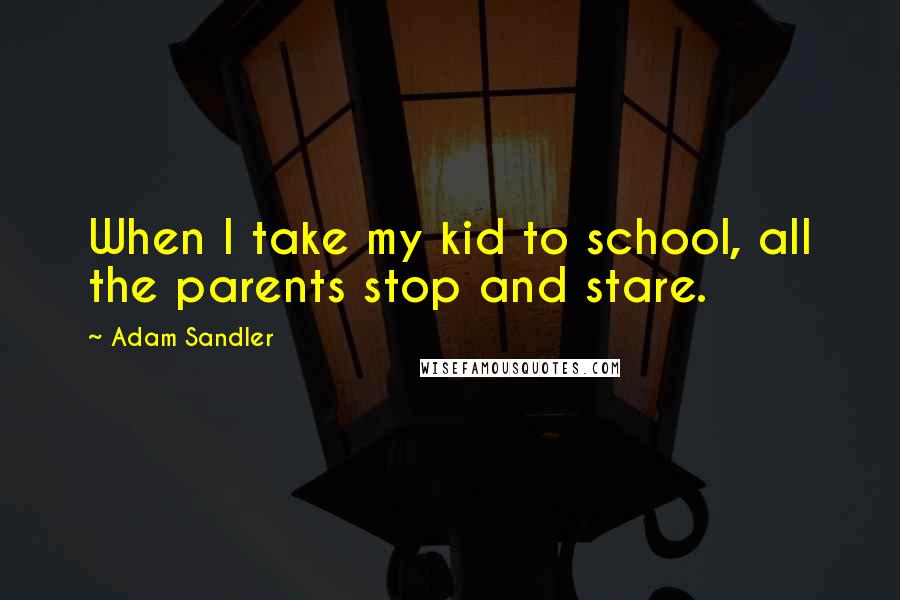 Adam Sandler Quotes: When I take my kid to school, all the parents stop and stare.