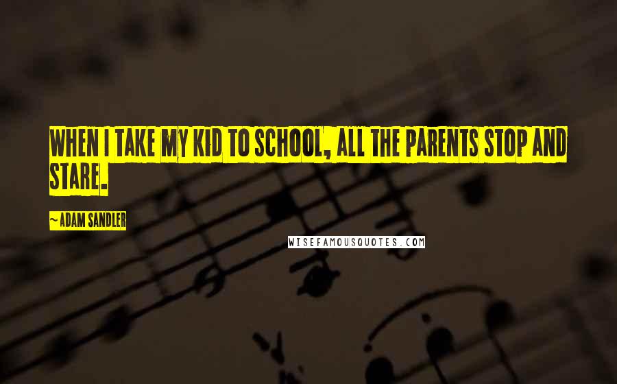 Adam Sandler Quotes: When I take my kid to school, all the parents stop and stare.