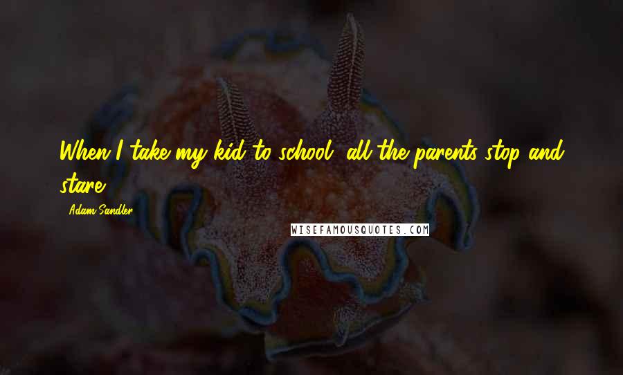 Adam Sandler Quotes: When I take my kid to school, all the parents stop and stare.