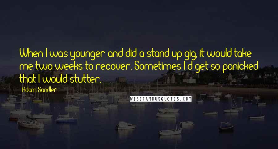 Adam Sandler Quotes: When I was younger and did a stand-up gig, it would take me two weeks to recover. Sometimes I'd get so panicked that I would stutter.