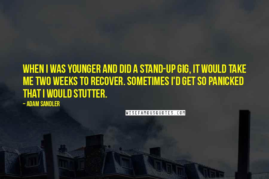 Adam Sandler Quotes: When I was younger and did a stand-up gig, it would take me two weeks to recover. Sometimes I'd get so panicked that I would stutter.