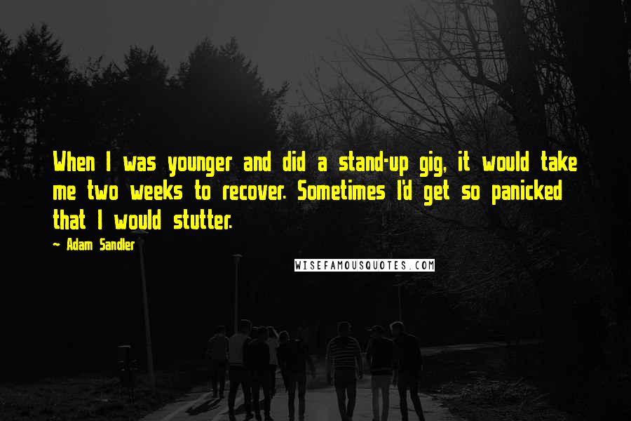 Adam Sandler Quotes: When I was younger and did a stand-up gig, it would take me two weeks to recover. Sometimes I'd get so panicked that I would stutter.