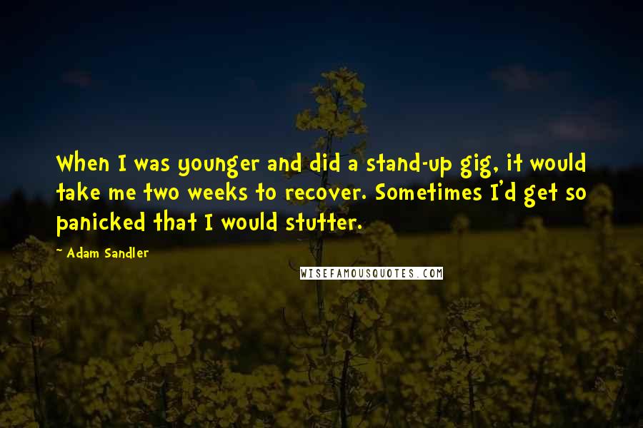 Adam Sandler Quotes: When I was younger and did a stand-up gig, it would take me two weeks to recover. Sometimes I'd get so panicked that I would stutter.