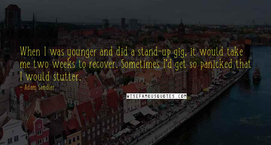 Adam Sandler Quotes: When I was younger and did a stand-up gig, it would take me two weeks to recover. Sometimes I'd get so panicked that I would stutter.