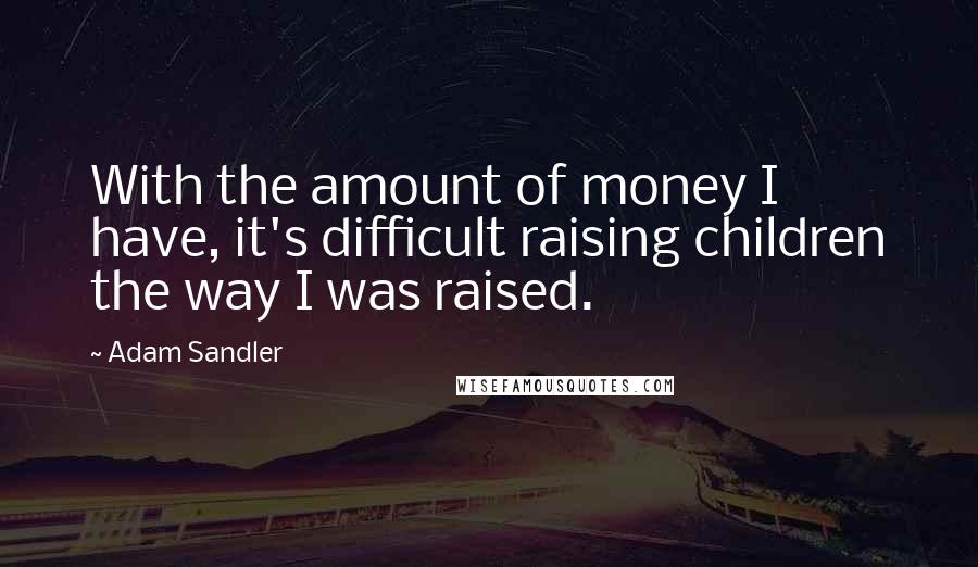 Adam Sandler Quotes: With the amount of money I have, it's difficult raising children the way I was raised.