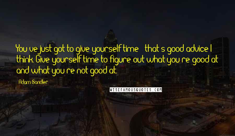 Adam Sandler Quotes: You've just got to give yourself time - that's good advice I think. Give yourself time to figure out what you're good at and what you're not good at.