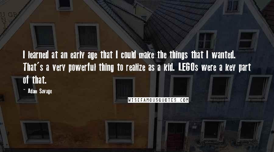 Adam Savage Quotes: I learned at an early age that I could make the things that I wanted. That's a very powerful thing to realize as a kid. LEGOs were a key part of that.