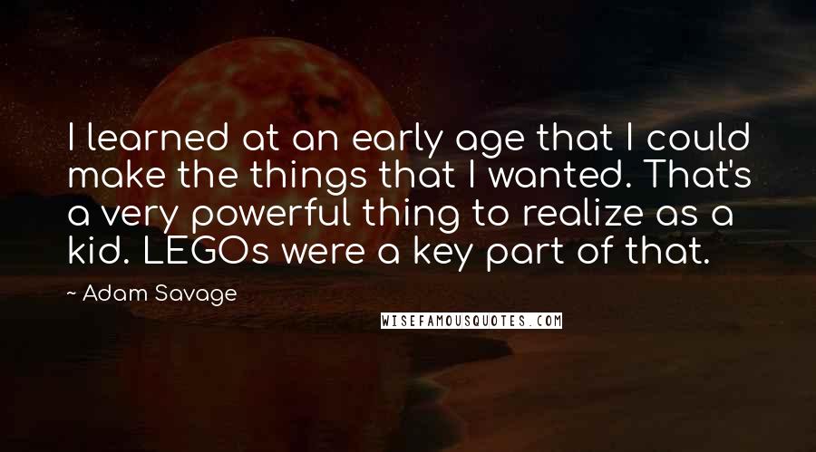 Adam Savage Quotes: I learned at an early age that I could make the things that I wanted. That's a very powerful thing to realize as a kid. LEGOs were a key part of that.