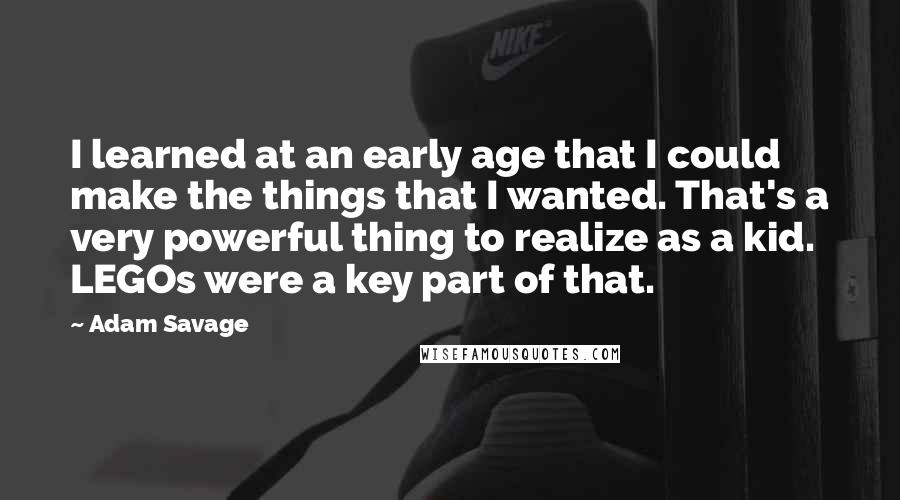 Adam Savage Quotes: I learned at an early age that I could make the things that I wanted. That's a very powerful thing to realize as a kid. LEGOs were a key part of that.