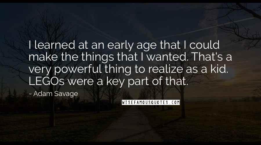 Adam Savage Quotes: I learned at an early age that I could make the things that I wanted. That's a very powerful thing to realize as a kid. LEGOs were a key part of that.