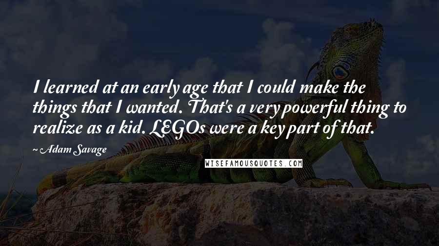 Adam Savage Quotes: I learned at an early age that I could make the things that I wanted. That's a very powerful thing to realize as a kid. LEGOs were a key part of that.