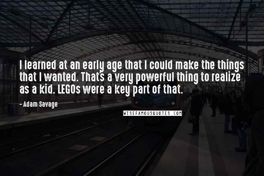 Adam Savage Quotes: I learned at an early age that I could make the things that I wanted. That's a very powerful thing to realize as a kid. LEGOs were a key part of that.