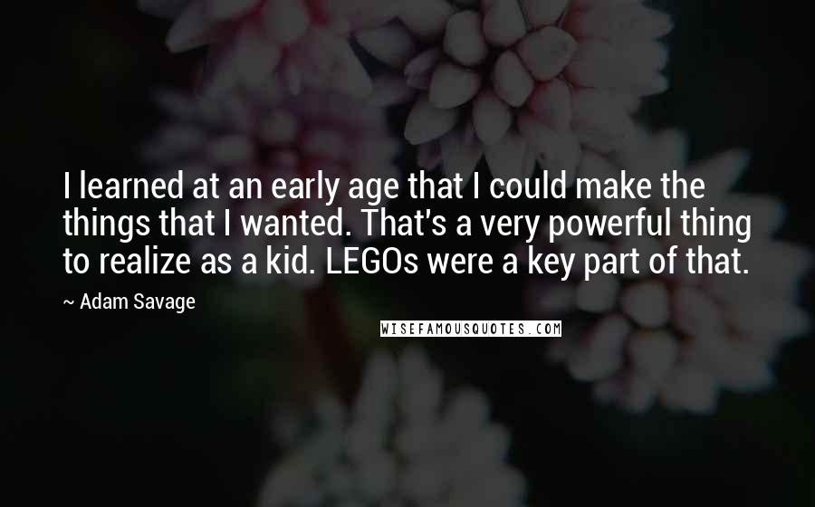 Adam Savage Quotes: I learned at an early age that I could make the things that I wanted. That's a very powerful thing to realize as a kid. LEGOs were a key part of that.