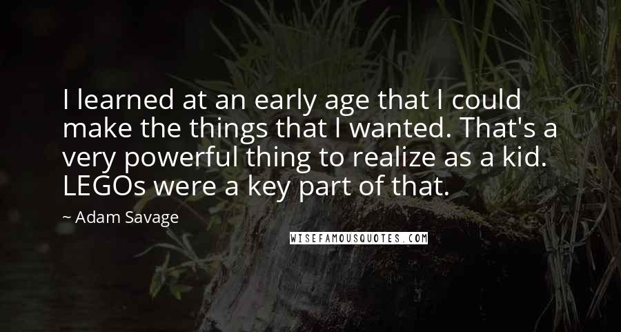 Adam Savage Quotes: I learned at an early age that I could make the things that I wanted. That's a very powerful thing to realize as a kid. LEGOs were a key part of that.