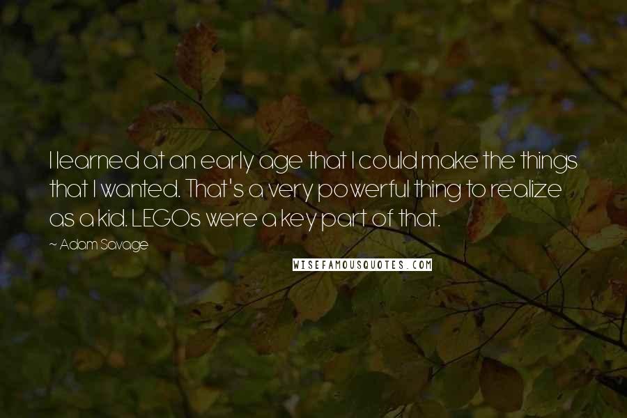 Adam Savage Quotes: I learned at an early age that I could make the things that I wanted. That's a very powerful thing to realize as a kid. LEGOs were a key part of that.