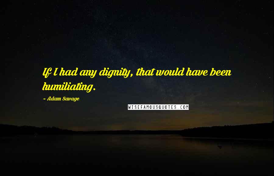 Adam Savage Quotes: If I had any dignity, that would have been humiliating.