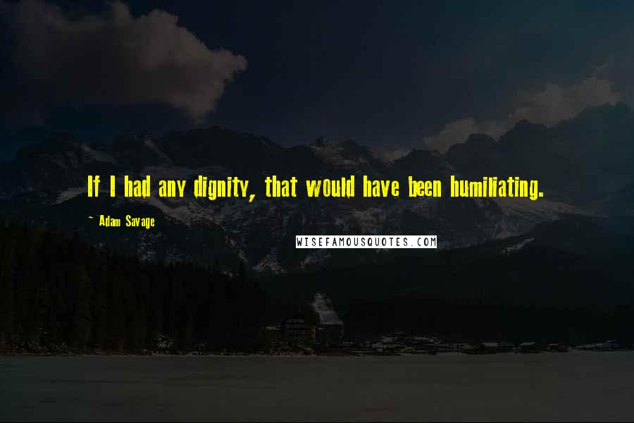 Adam Savage Quotes: If I had any dignity, that would have been humiliating.