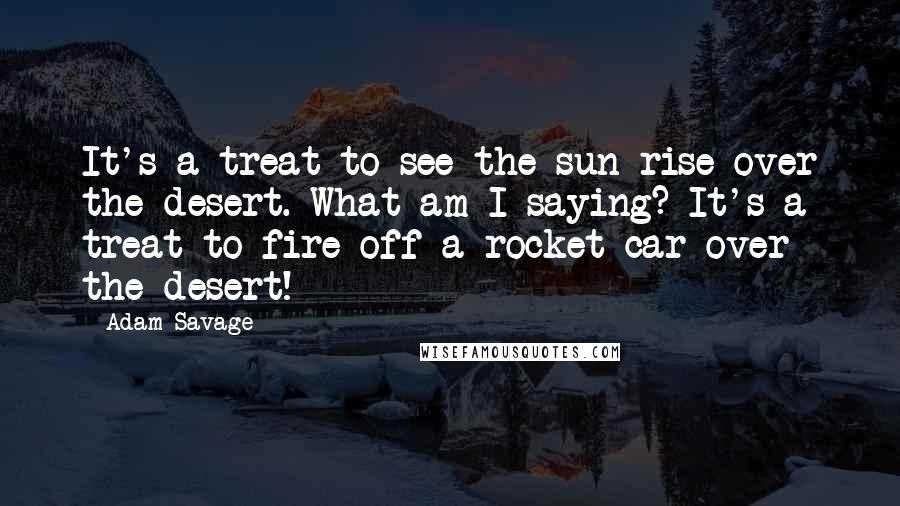 Adam Savage Quotes: It's a treat to see the sun rise over the desert. What am I saying? It's a treat to fire off a rocket car over the desert!