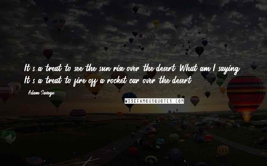 Adam Savage Quotes: It's a treat to see the sun rise over the desert. What am I saying? It's a treat to fire off a rocket car over the desert!