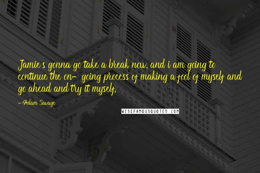 Adam Savage Quotes: Jamie's gonna go take a break now, and i am going to continue the on-going process of making a fool of myself and go ahead and try it myself.