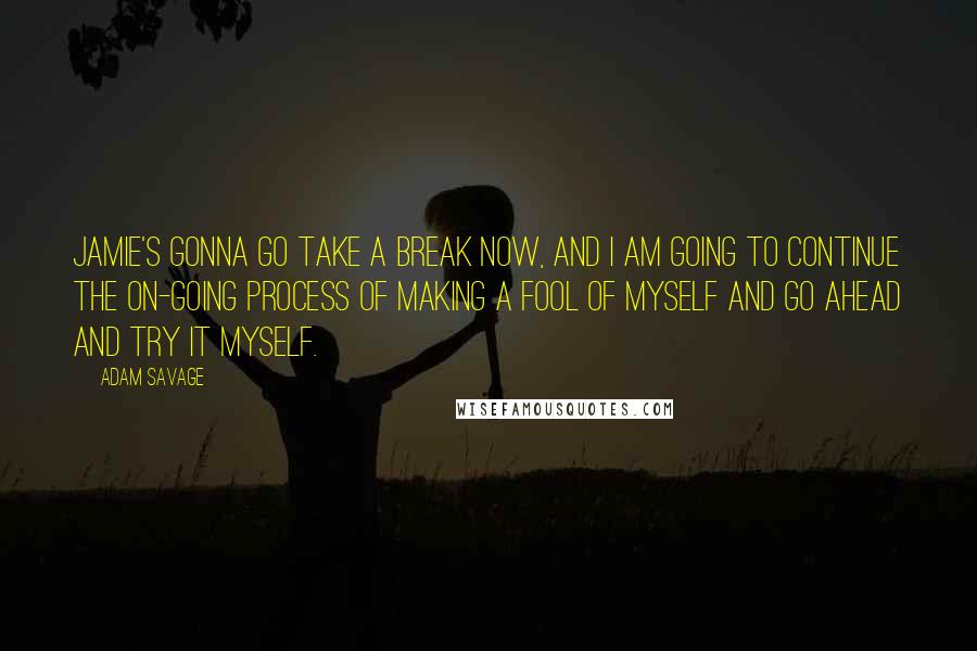 Adam Savage Quotes: Jamie's gonna go take a break now, and i am going to continue the on-going process of making a fool of myself and go ahead and try it myself.