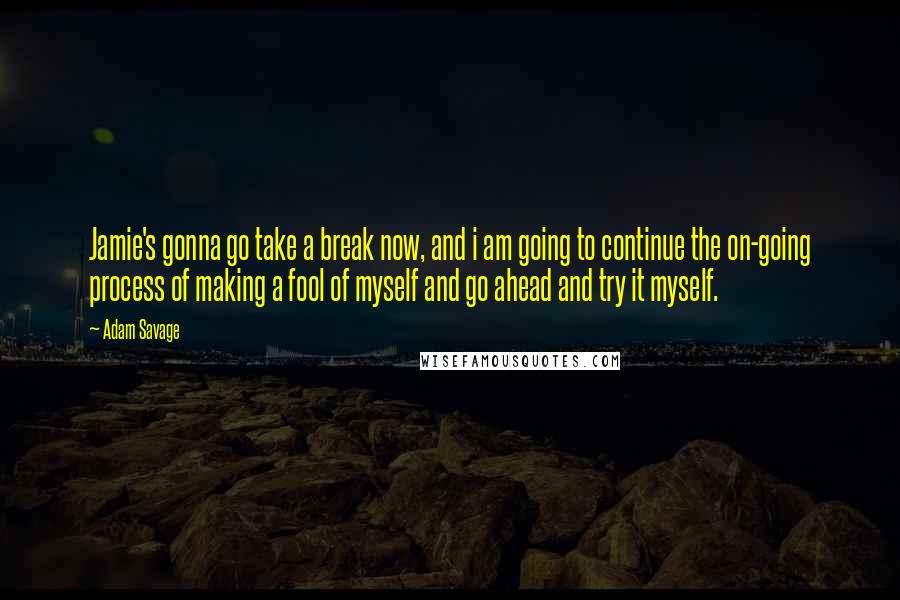 Adam Savage Quotes: Jamie's gonna go take a break now, and i am going to continue the on-going process of making a fool of myself and go ahead and try it myself.