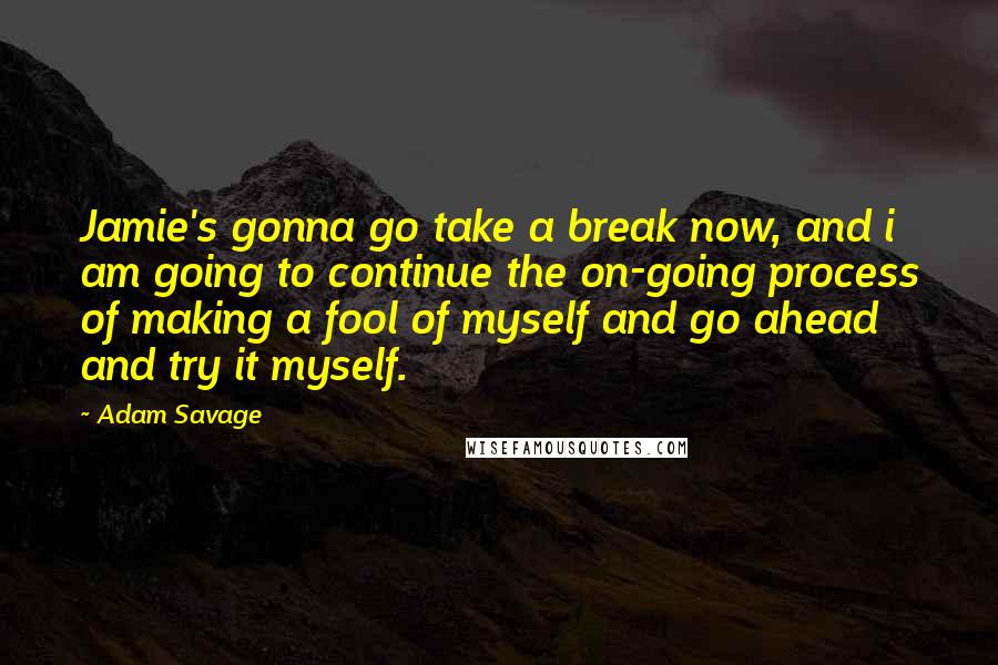 Adam Savage Quotes: Jamie's gonna go take a break now, and i am going to continue the on-going process of making a fool of myself and go ahead and try it myself.
