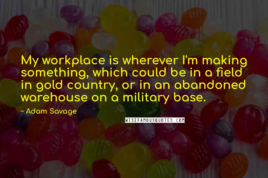 Adam Savage Quotes: My workplace is wherever I'm making something, which could be in a field in gold country, or in an abandoned warehouse on a military base.