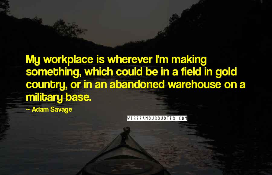 Adam Savage Quotes: My workplace is wherever I'm making something, which could be in a field in gold country, or in an abandoned warehouse on a military base.