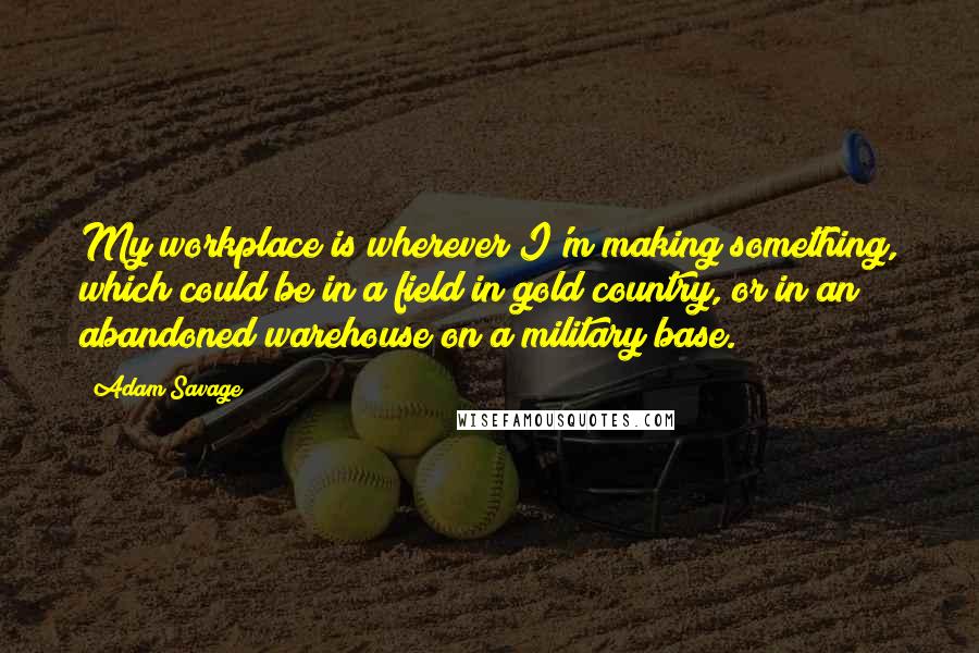 Adam Savage Quotes: My workplace is wherever I'm making something, which could be in a field in gold country, or in an abandoned warehouse on a military base.