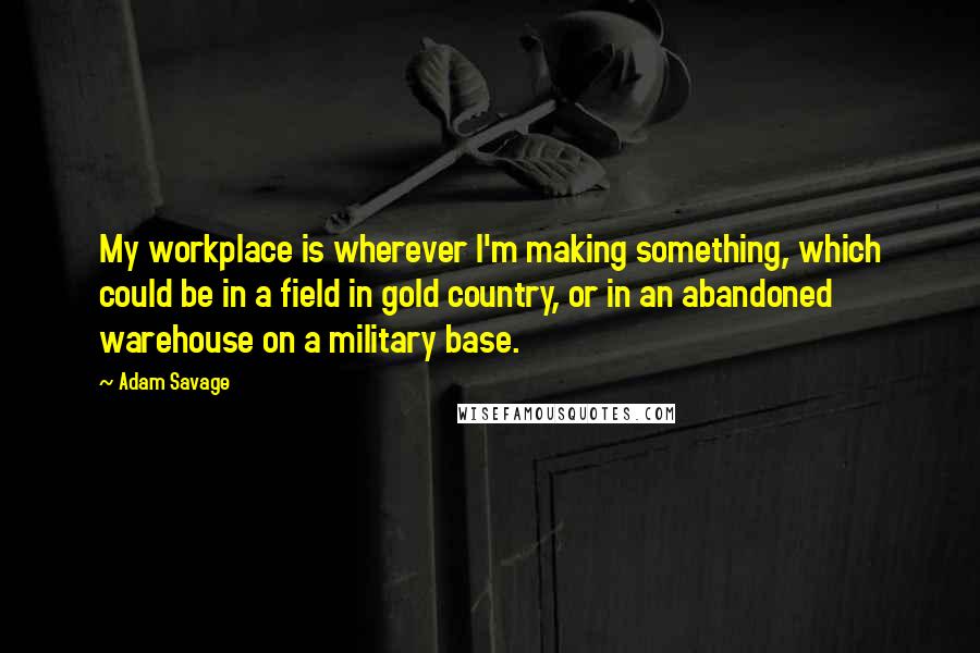 Adam Savage Quotes: My workplace is wherever I'm making something, which could be in a field in gold country, or in an abandoned warehouse on a military base.