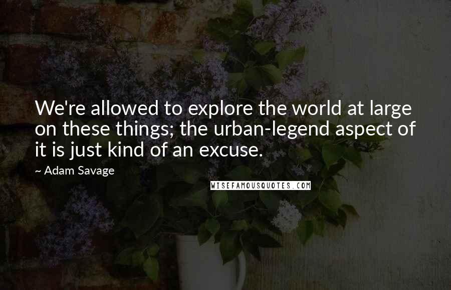 Adam Savage Quotes: We're allowed to explore the world at large on these things; the urban-legend aspect of it is just kind of an excuse.