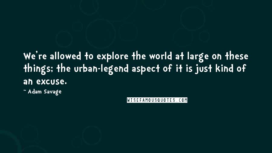 Adam Savage Quotes: We're allowed to explore the world at large on these things; the urban-legend aspect of it is just kind of an excuse.