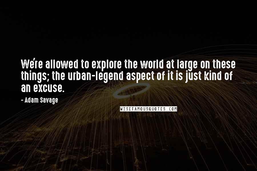 Adam Savage Quotes: We're allowed to explore the world at large on these things; the urban-legend aspect of it is just kind of an excuse.