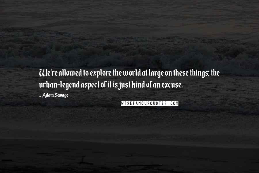 Adam Savage Quotes: We're allowed to explore the world at large on these things; the urban-legend aspect of it is just kind of an excuse.