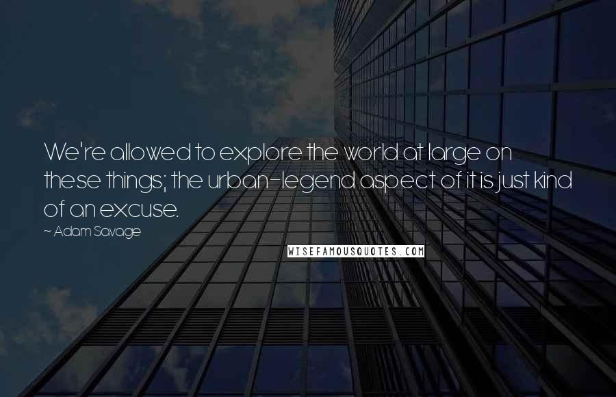 Adam Savage Quotes: We're allowed to explore the world at large on these things; the urban-legend aspect of it is just kind of an excuse.