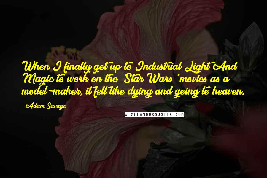 Adam Savage Quotes: When I finally got up to Industrial Light And Magic to work on the 'Star Wars' movies as a model-maker, it felt like dying and going to heaven.